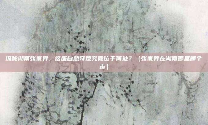 探秘湖南张家界，这座自然奇观究竟位于何处？（张家界在湖南哪里哪个市）