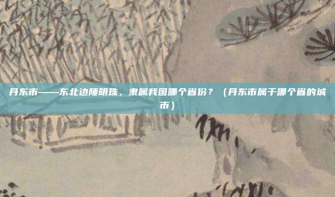 丹东市——东北边陲明珠，隶属我国哪个省份？（丹东市属于哪个省的城市）