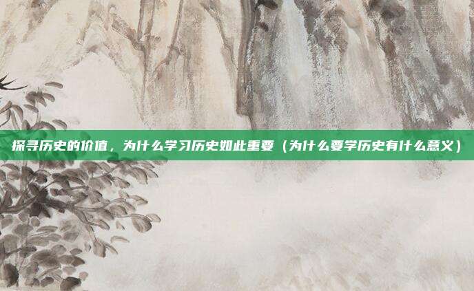 探寻历史的价值，为什么学习历史如此重要（为什么要学历史有什么意义）