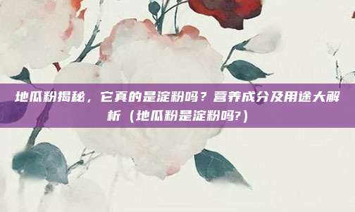 地瓜粉揭秘,它真的是淀粉吗?营养成分及用途大解析(地瓜粉是淀粉吗?)