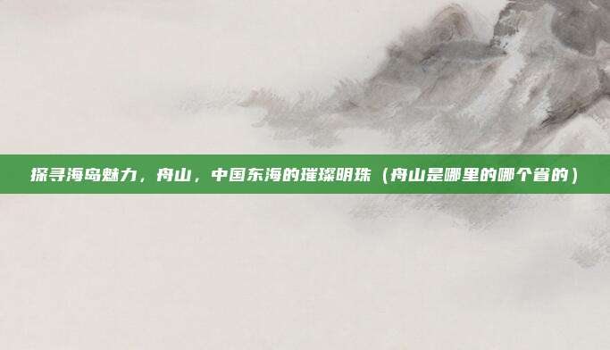 探寻海岛魅力,舟山,中国东海的璀璨明珠(舟山是哪里的哪个省的)