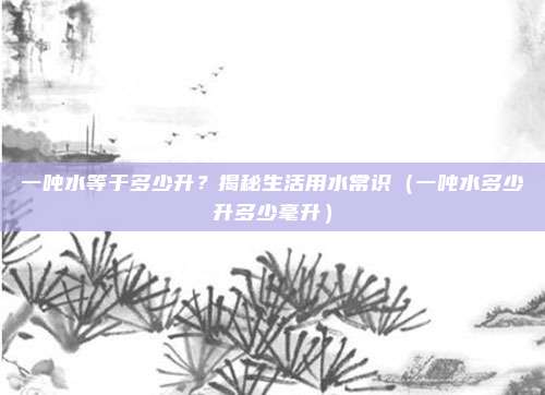 一吨水等于多少升?揭秘生活用水常识(一吨水多少升多少毫升)