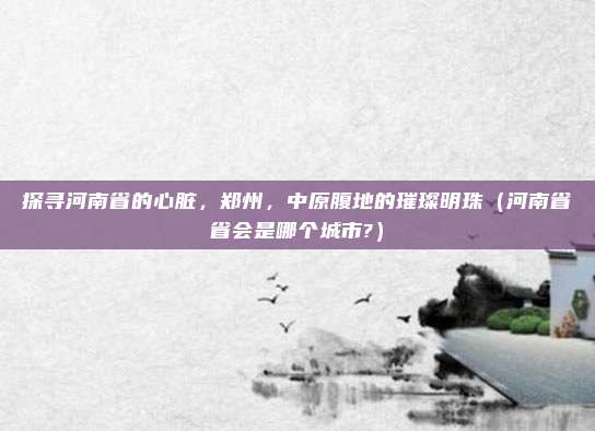 探寻河南省的心脏,郑州,中原腹地的璀璨明珠(河南省省会是哪个城市?)