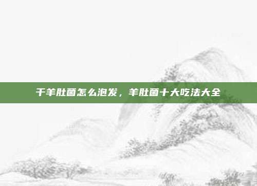 干羊肚菌怎么泡发,羊肚菌十大吃法大全