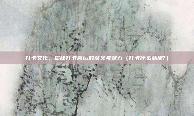 打卡文化,揭秘打卡背后的意义与魅力(打卡什么意思?)
