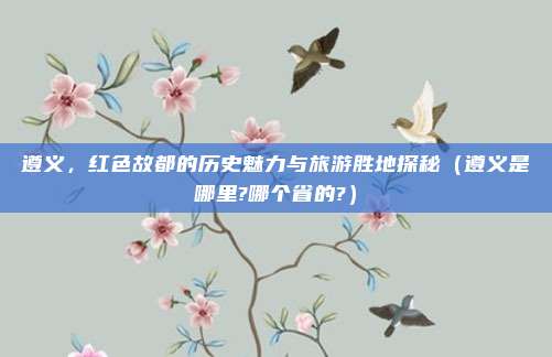 遵义,红色故都的历史魅力与旅游胜地探秘(遵义是哪里?哪个省的?)