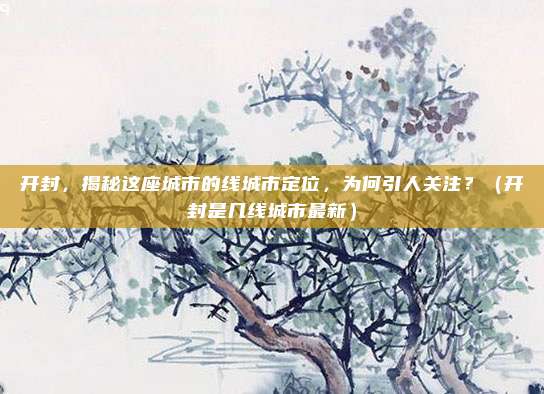 开封，揭秘这座城市的线城市定位，为何引人关注？（开封是几线城市最新）