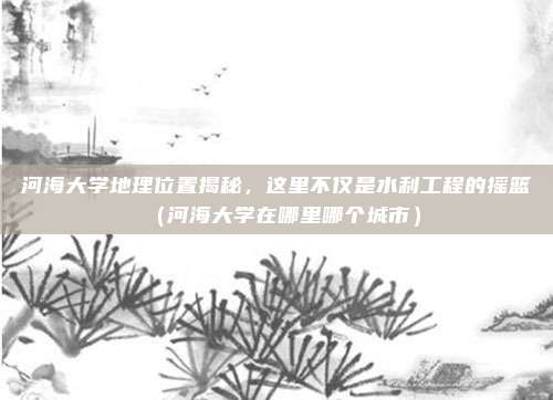 河海大学地理位置揭秘，这里不仅是水利工程的摇篮（河海大学在哪里哪个城市）