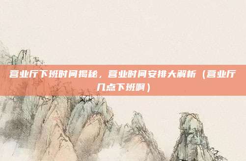 营业厅下班时间揭秘，营业时间安排大解析（营业厅几点下班啊）