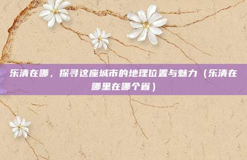 乐清在哪，探寻这座城市的地理位置与魅力（乐清在哪里在哪个省）