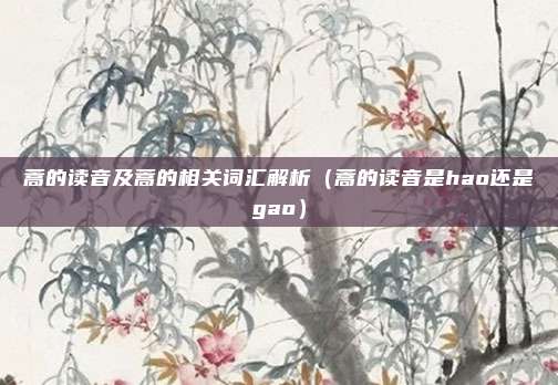 蒿的读音及蒿的相关词汇解析（蒿的读音是hao还是gao）