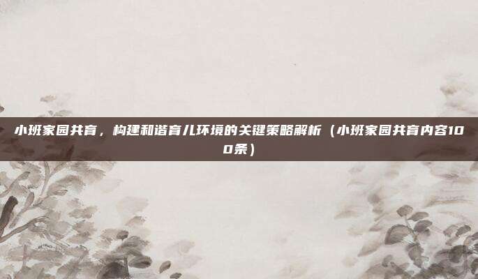 小班家园共育，构建和谐育儿环境的关键策略解析（小班家园共育内容100条）