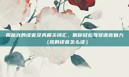 揭秘旌的读音及其相关词汇，助你轻松驾驭语言魅力（旌的读音怎么读）
