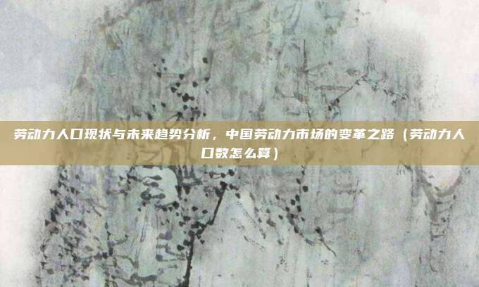 劳动力人口现状与未来趋势分析，中国劳动力市场的变革之路（劳动力人口数怎么算）