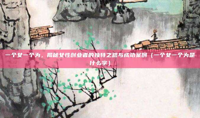 一个女一个为，揭秘女性创业者的独特之路与成功案例（一个女一个为是什么字）