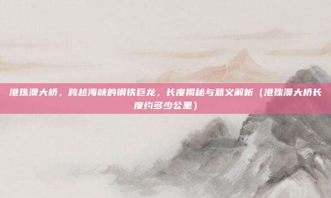 港珠澳大桥，跨越海峡的钢铁巨龙，长度揭秘与意义解析（港珠澳大桥长度约多少公里）