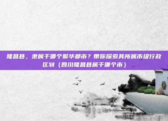 隆昌县，隶属于哪个繁华都市？带你探索其所属市级行政区划（四川隆昌县属于哪个市）
