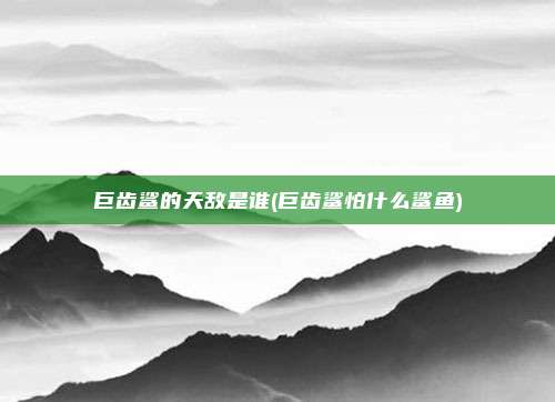 巨齿鲨的天敌是谁(巨齿鲨怕什么鲨鱼)