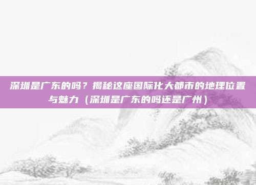 深圳是广东的吗?揭秘这座国际化大都市的地理位置与魅力(深圳是广东的吗还是广州)