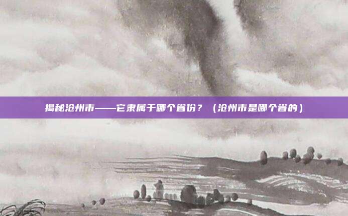 揭秘沧州市——它隶属于哪个省份?(沧州市是哪个省的)