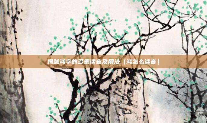 揭秘鸿字的多重读音及用法(鸿怎么读音)