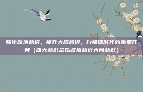 强化政治意识,提升大局意识,自媒体时代的重要任务(四大意识是指政治意识大局意识)
