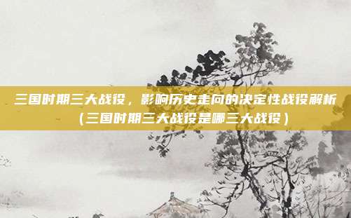 三国时期三大战役,影响历史走向的决定性战役解析(三国时期三大战役是哪三大战役)