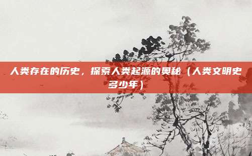 人类存在的历史,探索人类起源的奥秘(人类文明史多少年)