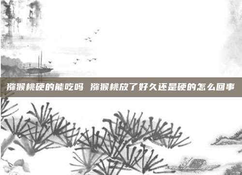 猕猴桃硬的能吃吗 猕猴桃放了好久还是硬的怎么回事