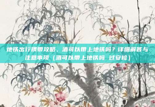 地铁出行携带攻略,酒可以带上地铁吗?详细解答与注意事项(酒可以带上地铁吗 过安检)