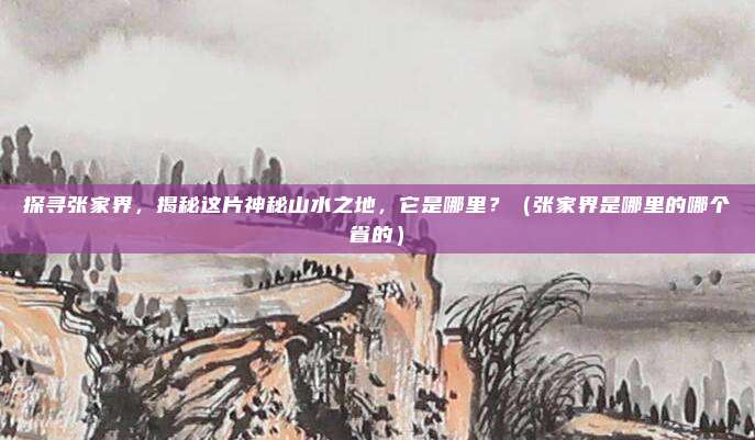 探寻张家界,揭秘这片神秘山水之地,它是哪里?(张家界是哪里的哪个省的)