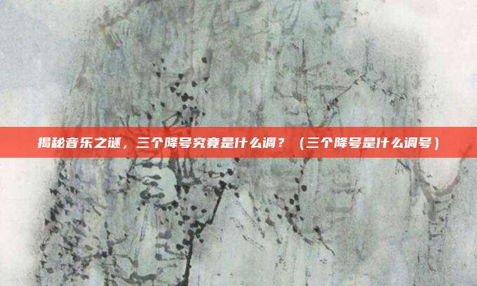 揭秘音乐之谜,三个降号究竟是什么调?(三个降号是什么调号)
