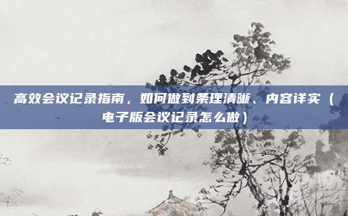 高效会议记录指南，如何做到条理清晰、内容详实（电子版会议记录怎么做）