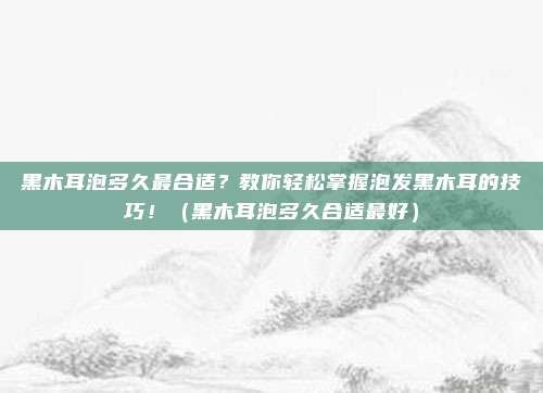 黑木耳泡多久最合适？教你轻松掌握泡发黑木耳的技巧！（黑木耳泡多久合适最好）
