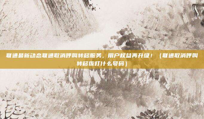联通最新动态联通取消呼叫转移服务，用户权益再升级！（联通取消呼叫转移拨打什么号码）