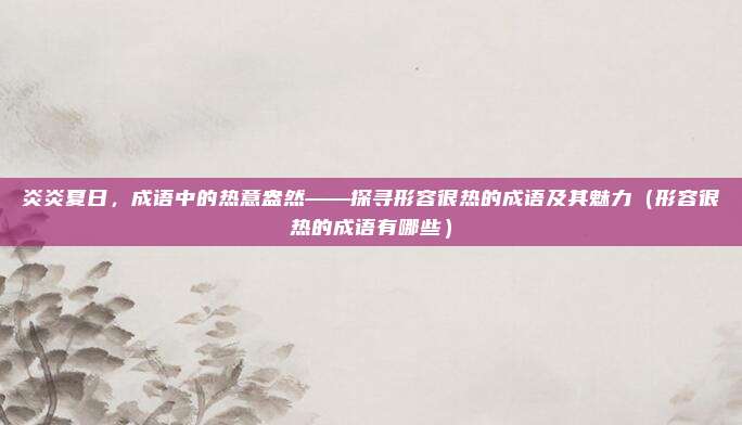 炎炎夏日，成语中的热意盎然——探寻形容很热的成语及其魅力（形容很热的成语有哪些）
