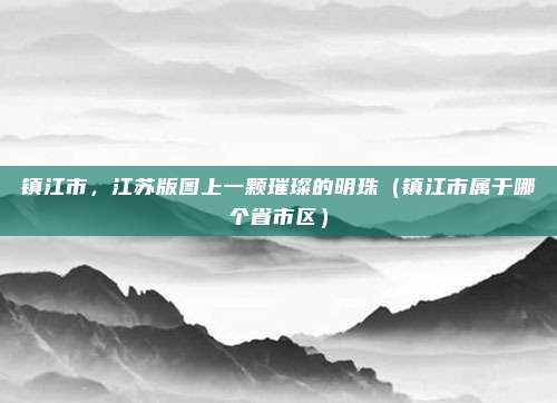 镇江市，江苏版图上一颗璀璨的明珠（镇江市属于哪个省市区）