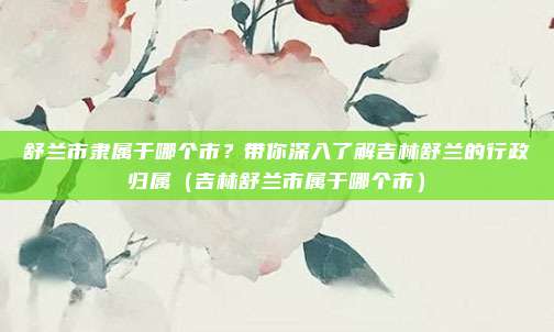 舒兰市隶属于哪个市？带你深入了解吉林舒兰的行政归属（吉林舒兰市属于哪个市）