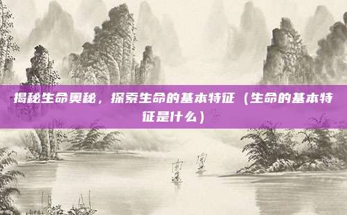 揭秘生命奥秘,探索生命的基本特征(生命的基本特征是什么)