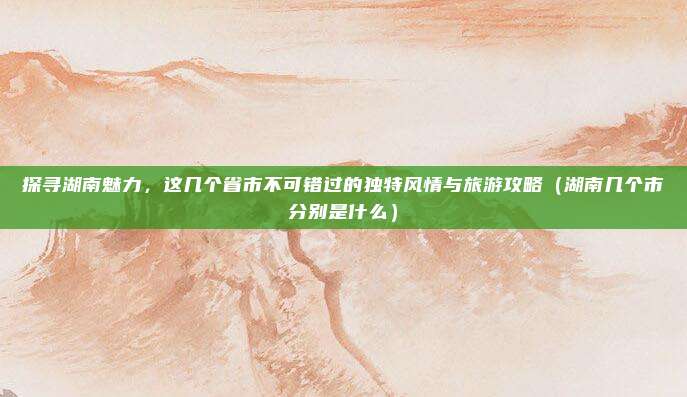 探寻湖南魅力，这几个省市不可错过的独特风情与旅游攻略（湖南几个市分别是什么）