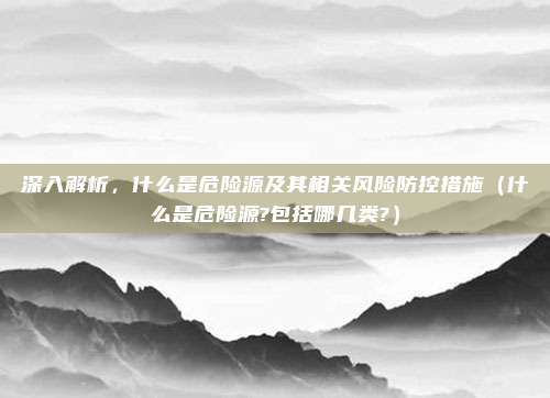 深入解析，什么是危险源及其相关风险防控措施（什么是危险源?包括哪几类?）