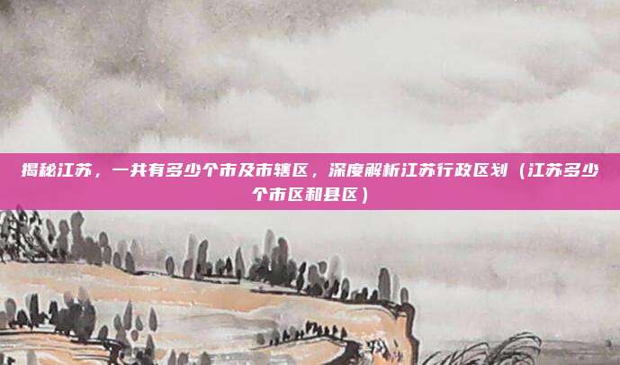 揭秘江苏，一共有多少个市及市辖区，深度解析江苏行政区划（江苏多少个市区和县区）