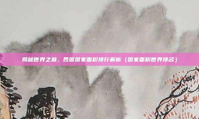 揭秘世界之最，各国国家面积排行解析（国家面积世界排名）