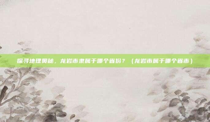 探寻地理奥秘，龙岩市隶属于哪个省份？（龙岩市属于哪个省市）
