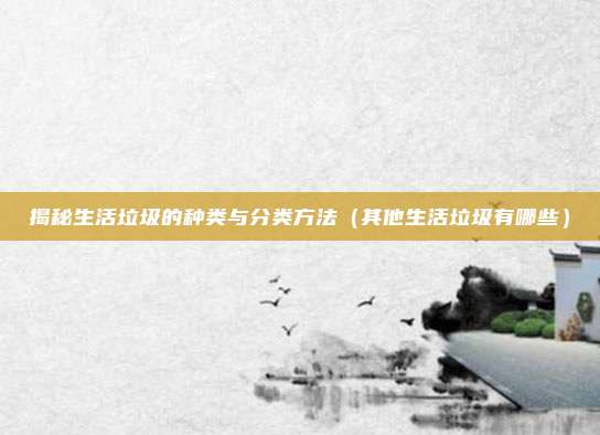 揭秘生活垃圾的种类与分类方法（其他生活垃圾有哪些）