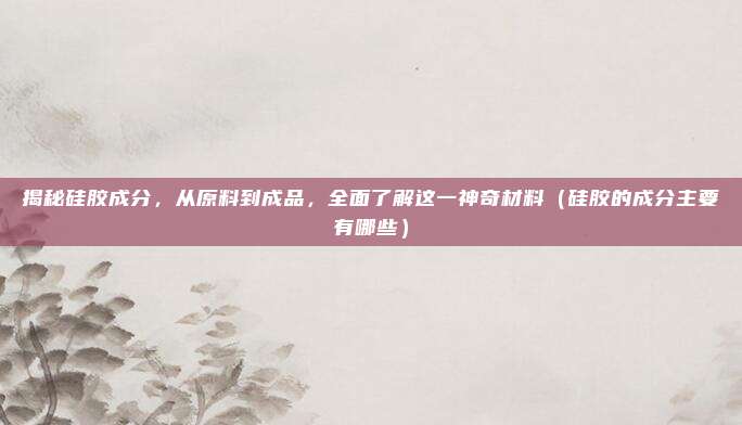 揭秘硅胶成分，从原料到成品，全面了解这一神奇材料（硅胶的成分主要有哪些）