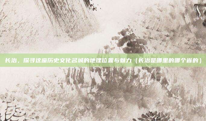 长治，探寻这座历史文化名城的地理位置与魅力（长治是哪里的哪个省的）
