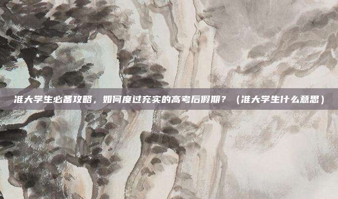 准大学生必备攻略，如何度过充实的高考后假期？（准大学生什么意思）