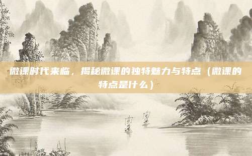 微课时代来临，揭秘微课的独特魅力与特点（微课的特点是什么）