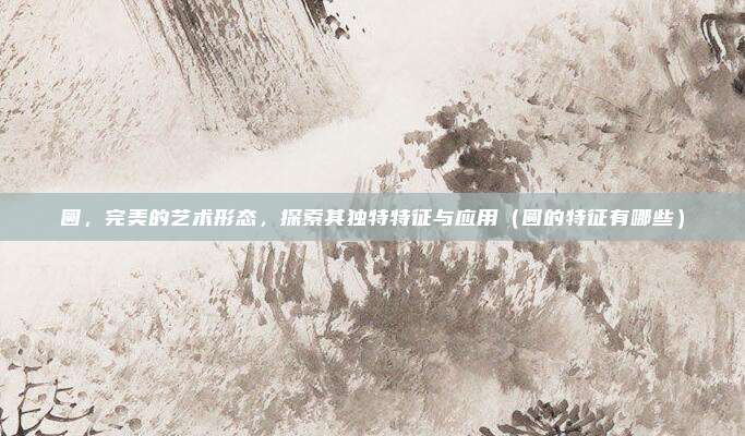 圆,完美的艺术形态,探索其独特特征与应用(圆的特征有哪些)